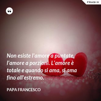 Non esiste l'amore a puntate, l'amore a porzioni. L'amore è totale e quando si ama, si ama fino all'estremo. - Papa Francesco