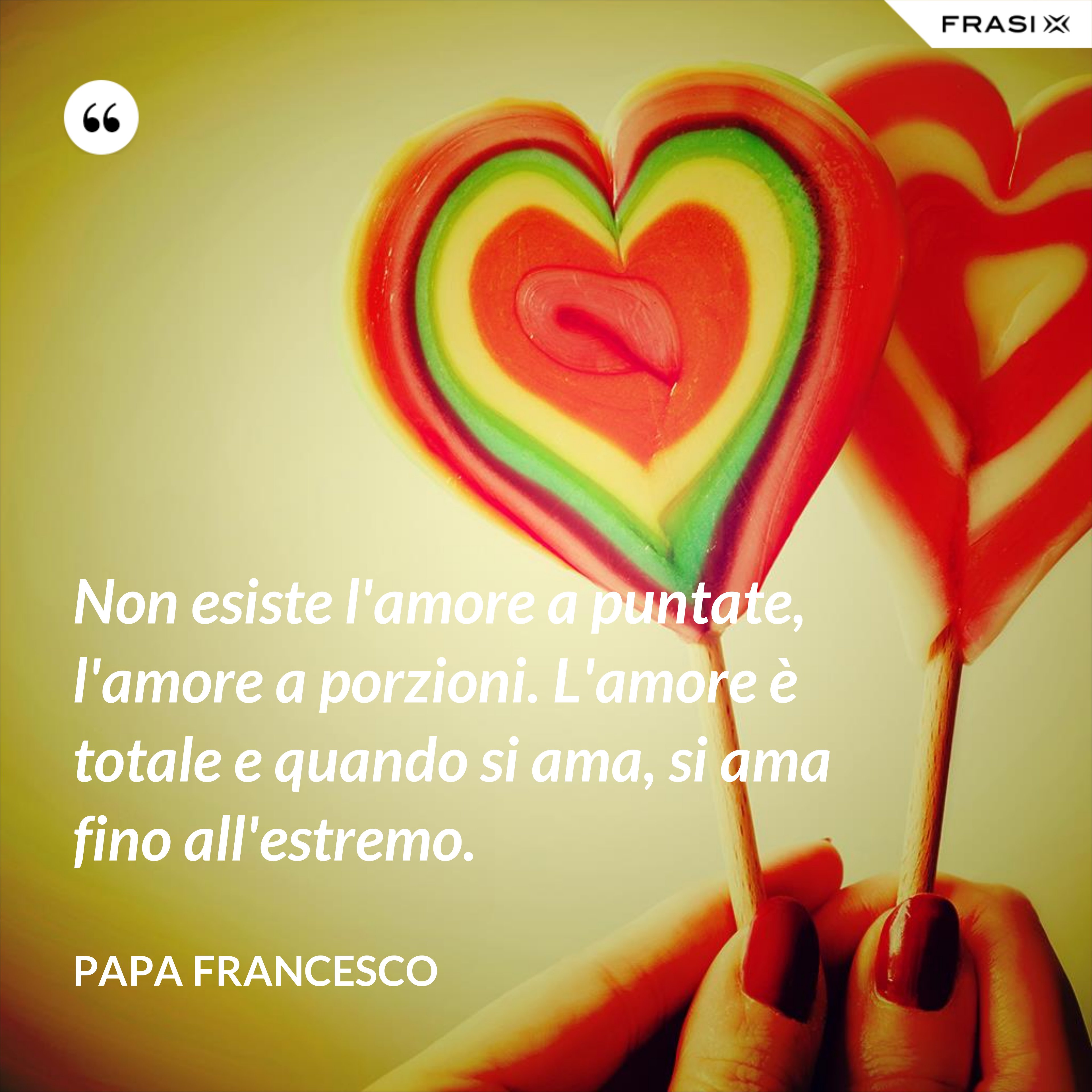 Non esiste l'amore a puntate, l'amore a porzioni. L'amore è totale e quando si ama, si ama fino all'estremo. - Papa Francesco