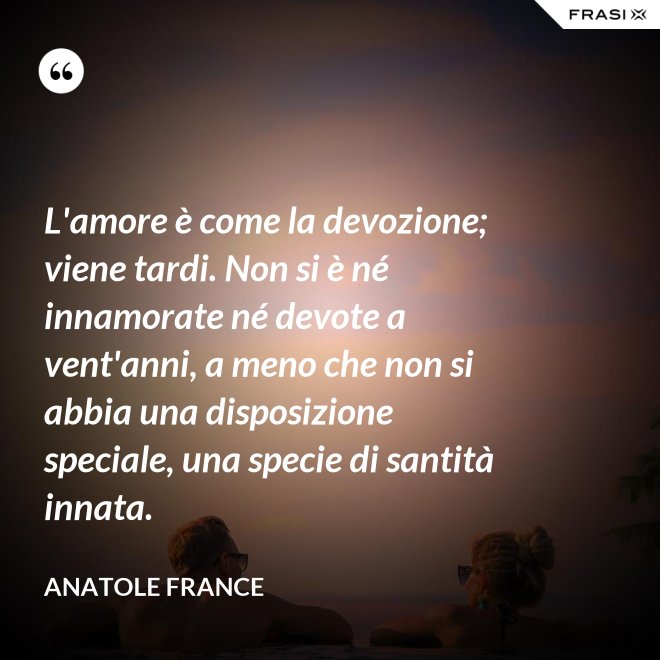 L'amore è come la devozione; viene tardi. Non si è né innamorate né devote a vent'anni, a meno che non si abbia una disposizione speciale, una specie di santità innata. - Anatole France