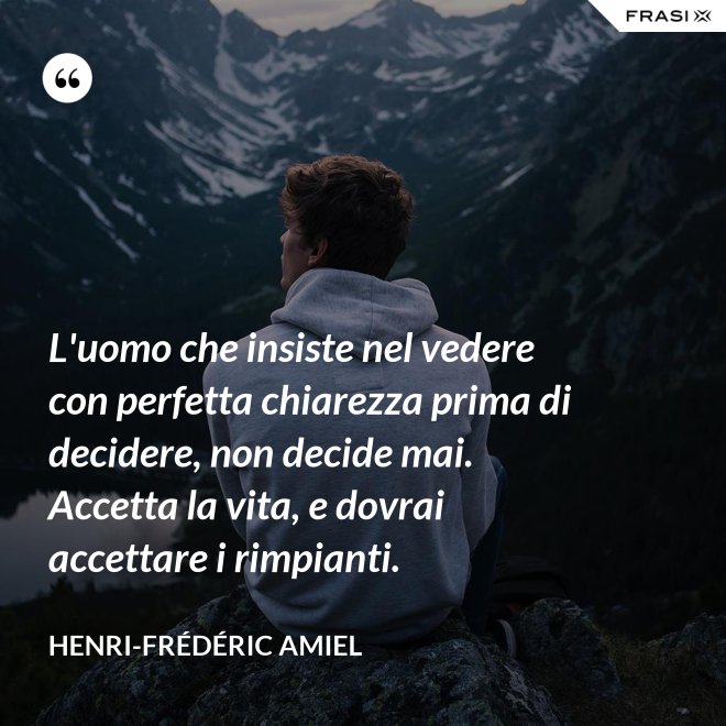 L'uomo che insiste nel vedere con perfetta chiarezza prima di decidere, non decide mai. Accetta la vita, e dovrai accettare i rimpianti. - Henri-Frédéric Amiel