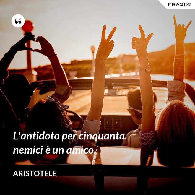 L'antidoto per cinquanta nemici è un amico. - Aristotele