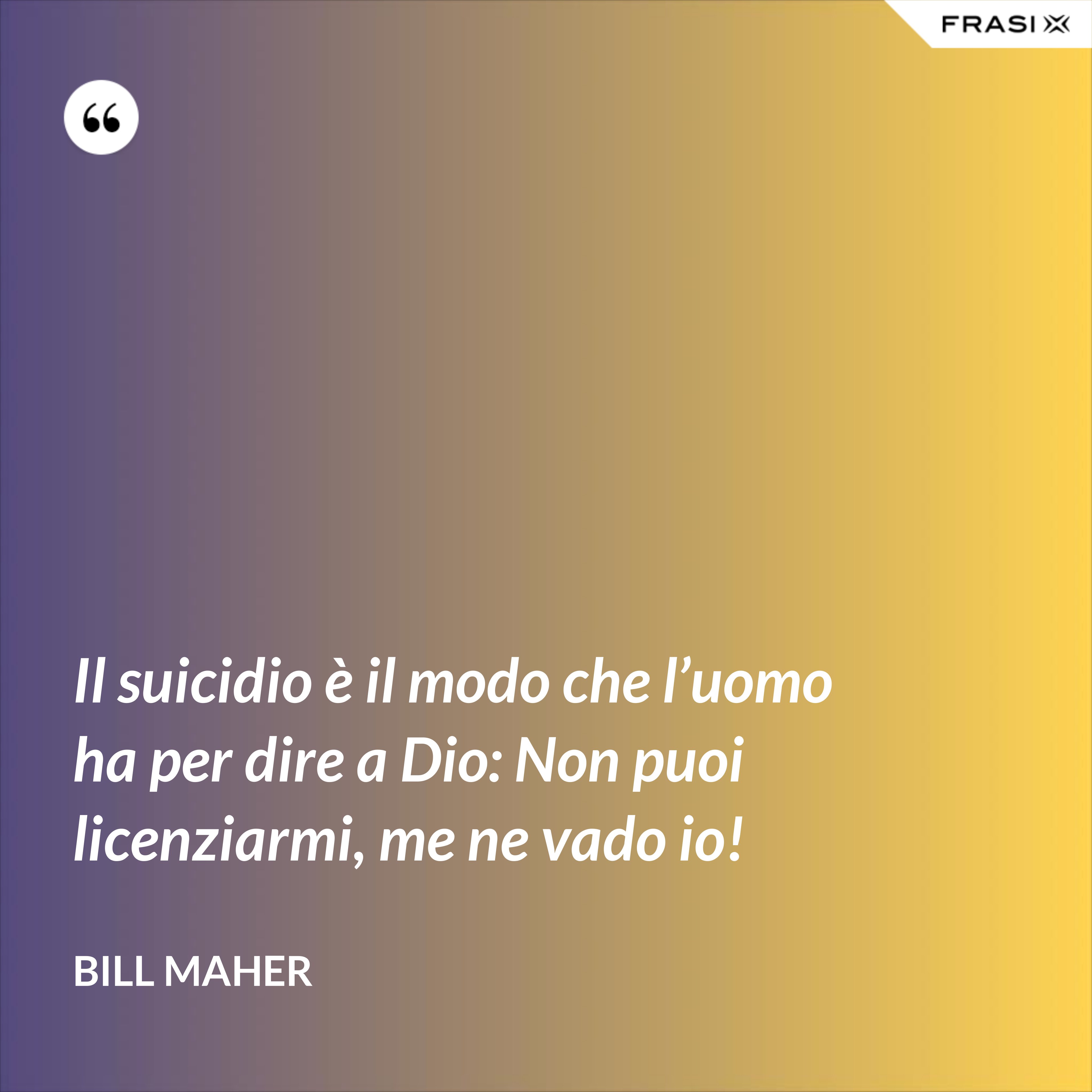 Il suicidio è il modo che l’uomo ha per dire a Dio: Non puoi licenziarmi, me ne vado io! - Bill Maher