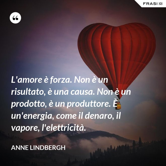 L'amore è forza. Non è un risultato, è una causa. Non è un prodotto, è un produttore. È un'energia, come il denaro, il vapore, l'elettricità. - Anne Lindbergh