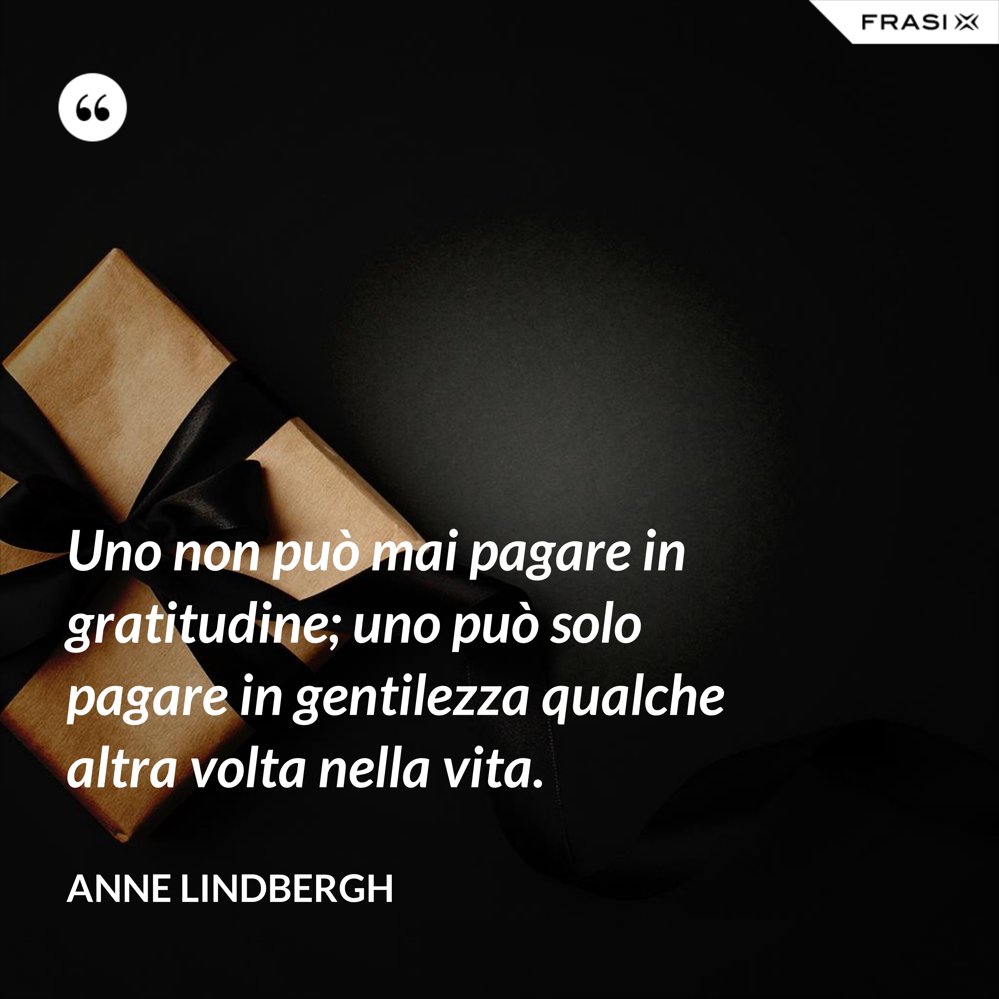 Uno non può mai pagare in gratitudine; uno può solo pagare in gentilezza qualche altra volta nella vita. - Anne Lindbergh