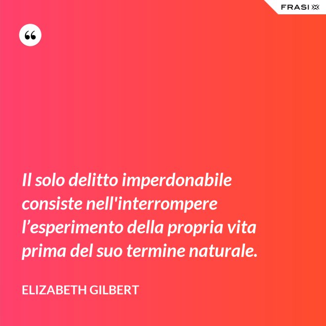 Il solo delitto imperdonabile consiste nell'interrompere l’esperimento della propria vita prima del suo termine naturale. - Elizabeth Gilbert