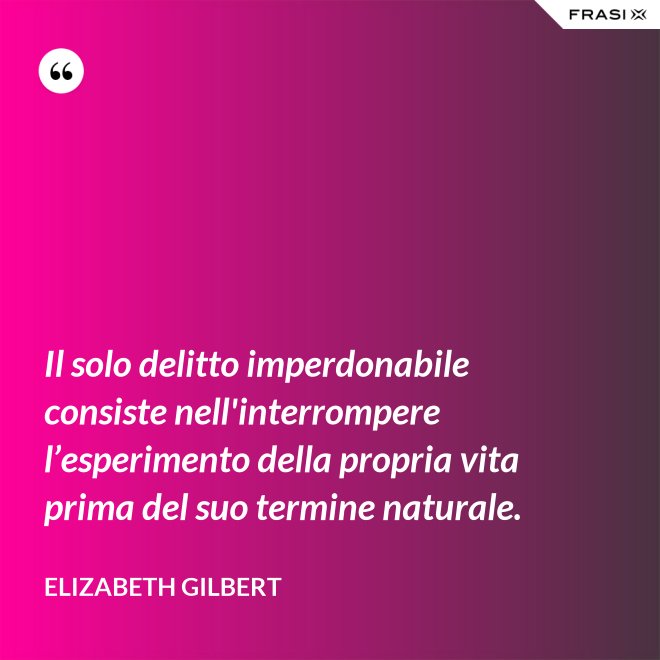 Il solo delitto imperdonabile consiste nell'interrompere l’esperimento della propria vita prima del suo termine naturale. - Elizabeth Gilbert