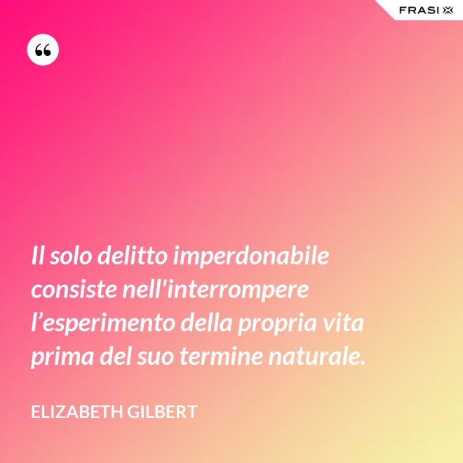 Il solo delitto imperdonabile consiste nell'interrompere l’esperimento della propria vita prima del suo termine naturale. - Elizabeth Gilbert