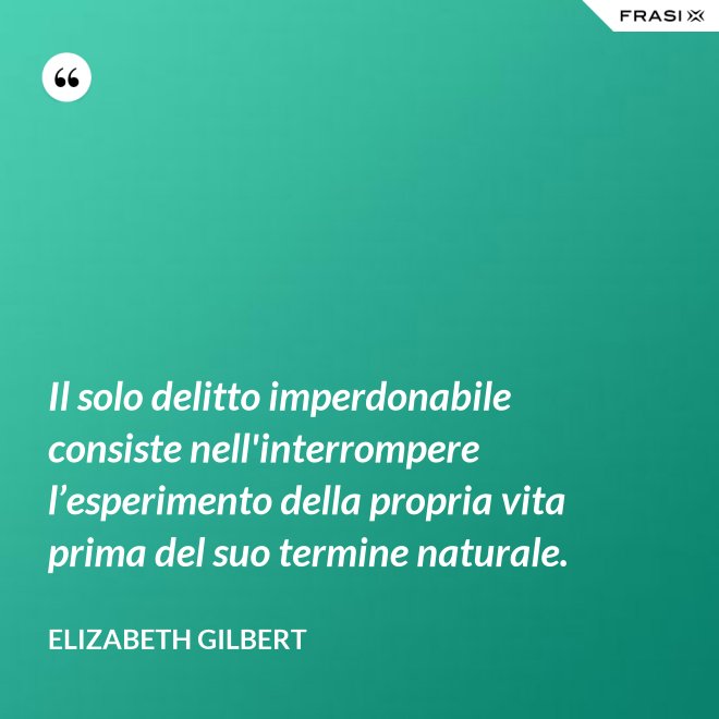 Il solo delitto imperdonabile consiste nell'interrompere l’esperimento della propria vita prima del suo termine naturale. - Elizabeth Gilbert