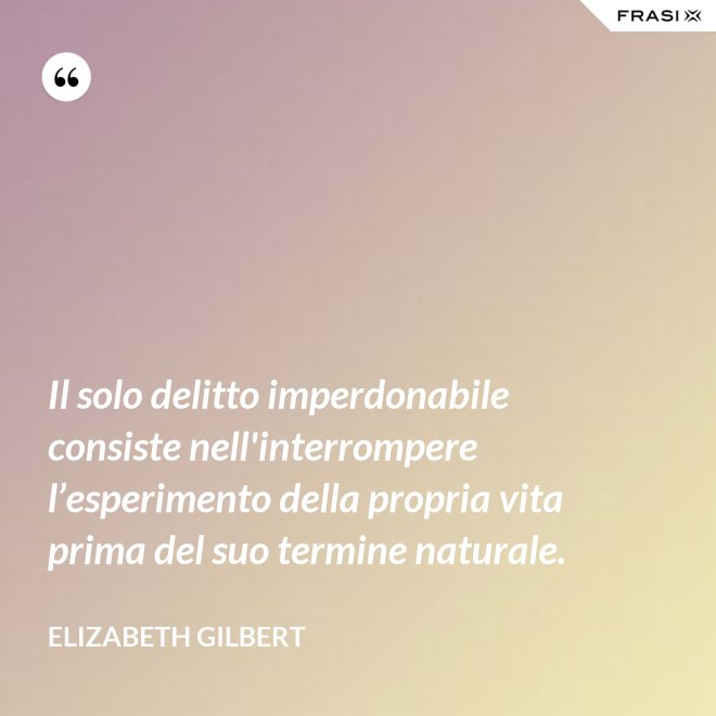 Il solo delitto imperdonabile consiste nell'interrompere l’esperimento della propria vita prima del suo termine naturale. - Elizabeth Gilbert