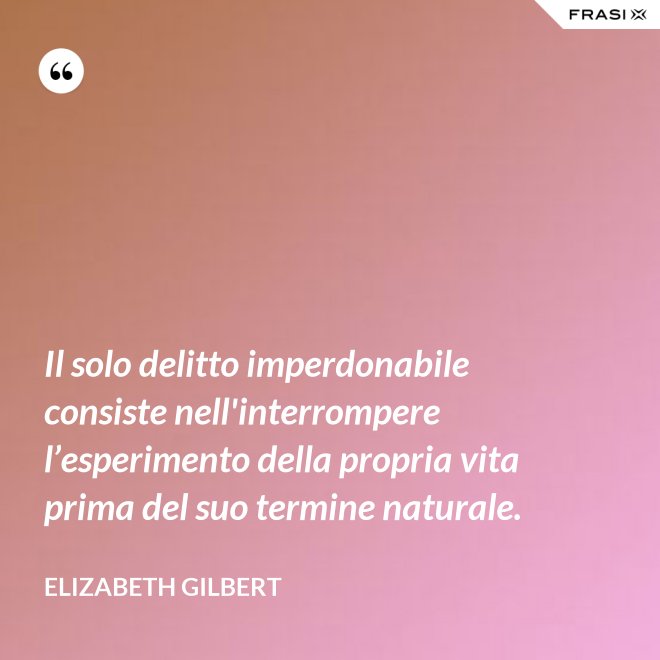 Il solo delitto imperdonabile consiste nell'interrompere l’esperimento della propria vita prima del suo termine naturale. - Elizabeth Gilbert