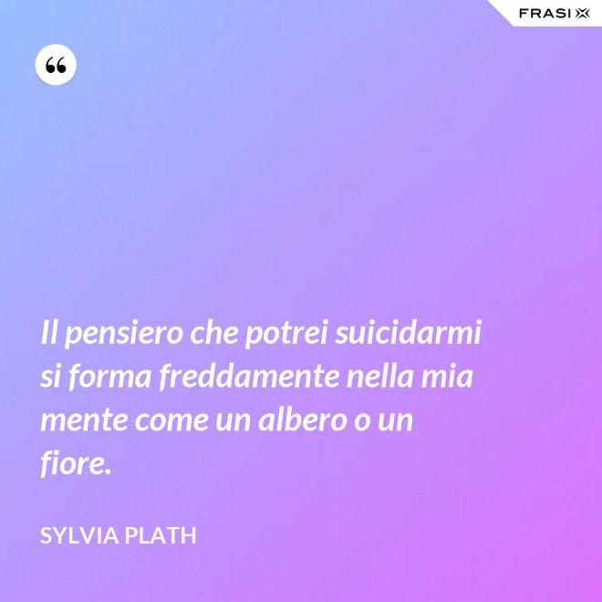 Il pensiero che potrei suicidarmi si forma freddamente nella mia mente come un albero o un fiore. - Sylvia Plath
