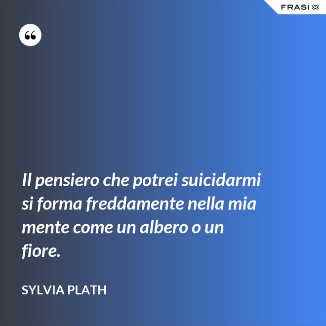Il pensiero che potrei suicidarmi si forma freddamente nella mia mente come un albero o un fiore. - Sylvia Plath