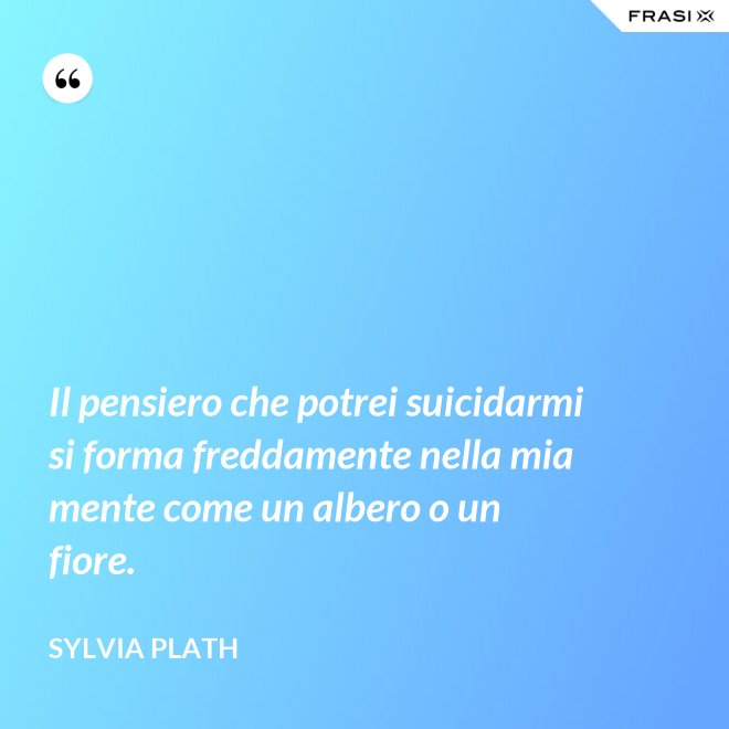 Il pensiero che potrei suicidarmi si forma freddamente nella mia mente come un albero o un fiore. - Sylvia Plath