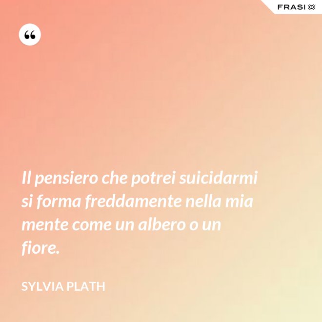 Il pensiero che potrei suicidarmi si forma freddamente nella mia mente come un albero o un fiore. - Sylvia Plath