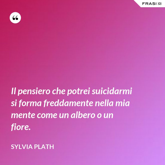 Il pensiero che potrei suicidarmi si forma freddamente nella mia mente come un albero o un fiore. - Sylvia Plath