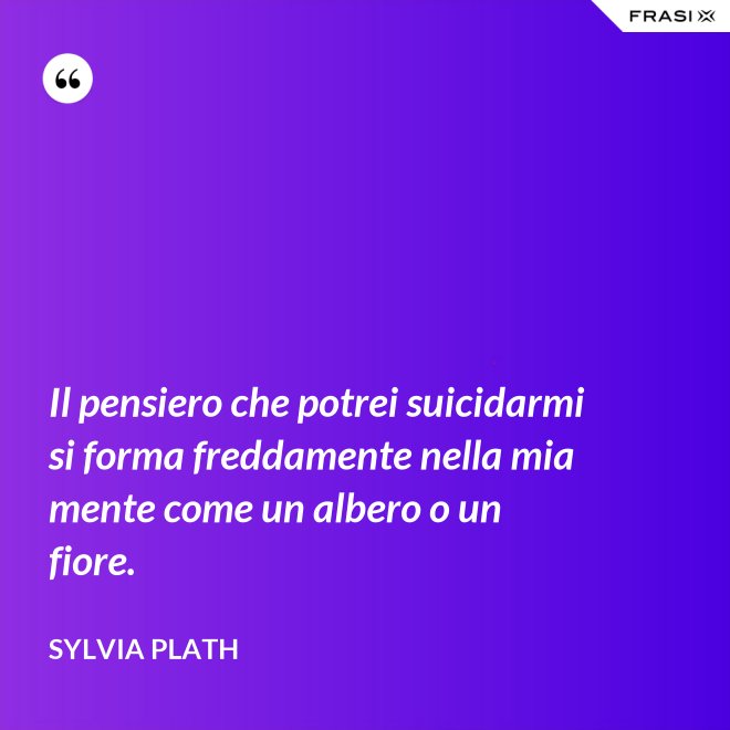 Il pensiero che potrei suicidarmi si forma freddamente nella mia mente come un albero o un fiore. - Sylvia Plath