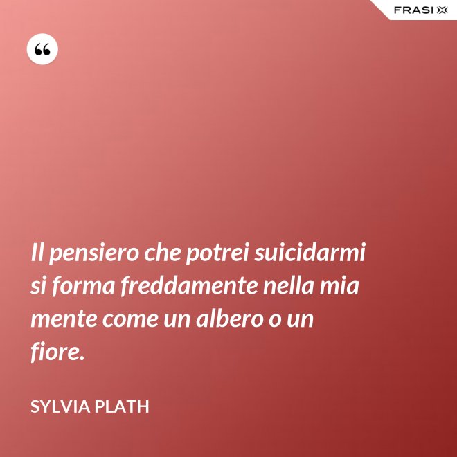 Il pensiero che potrei suicidarmi si forma freddamente nella mia mente come un albero o un fiore. - Sylvia Plath