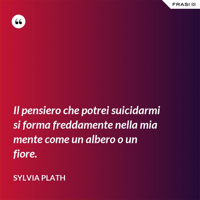 Il pensiero che potrei suicidarmi si forma freddamente nella mia mente come un albero o un fiore. - Sylvia Plath