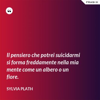 Il pensiero che potrei suicidarmi si forma freddamente nella mia mente come un albero o un fiore. - Sylvia Plath
