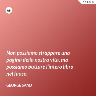 Non possiamo strappare una pagina della nostra vita, ma possiamo buttare l’intero libro nel fuoco. - George Sand