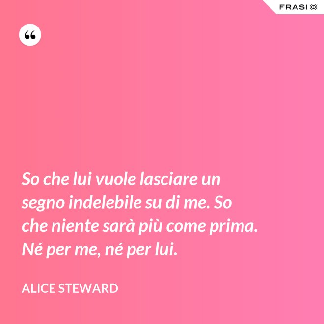 So che lui vuole lasciare un segno indelebile su di me. So che niente sarà più come prima. Né per me, né per lui. - Alice Steward