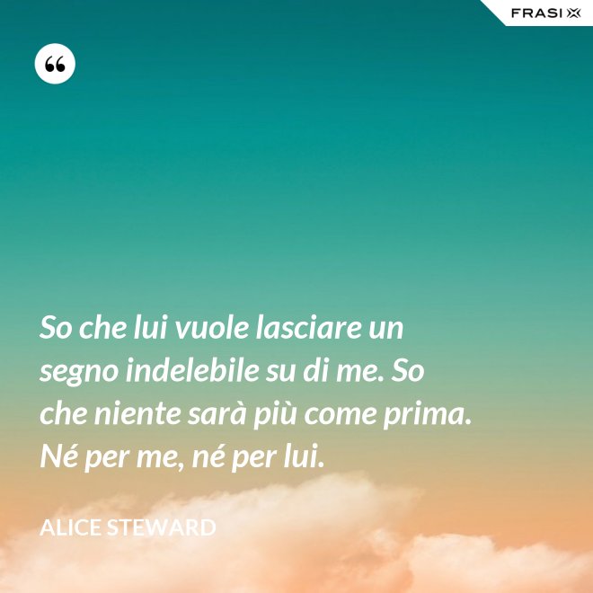 So che lui vuole lasciare un segno indelebile su di me. So che niente sarà più come prima. Né per me, né per lui. - Alice Steward