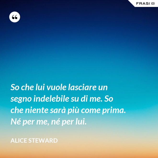 So che lui vuole lasciare un segno indelebile su di me. So che niente sarà più come prima. Né per me, né per lui. - Alice Steward