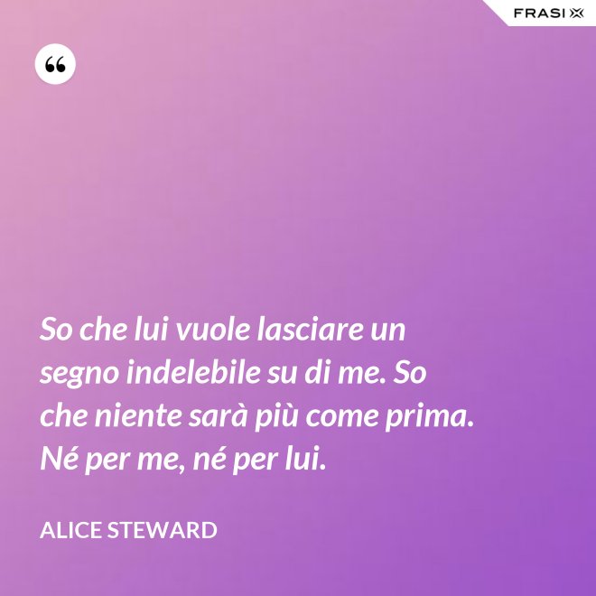So che lui vuole lasciare un segno indelebile su di me. So che niente sarà più come prima. Né per me, né per lui. - Alice Steward