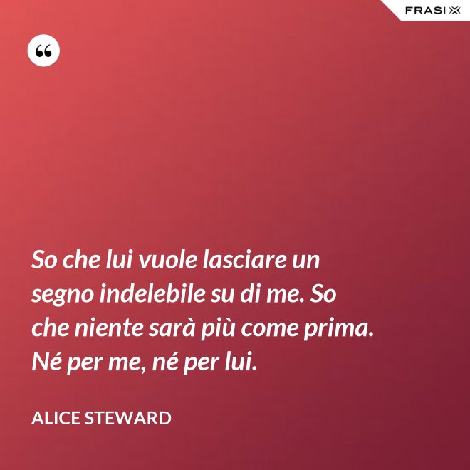 So che lui vuole lasciare un segno indelebile su di me. So che niente sarà più come prima. Né per me, né per lui. - Alice Steward