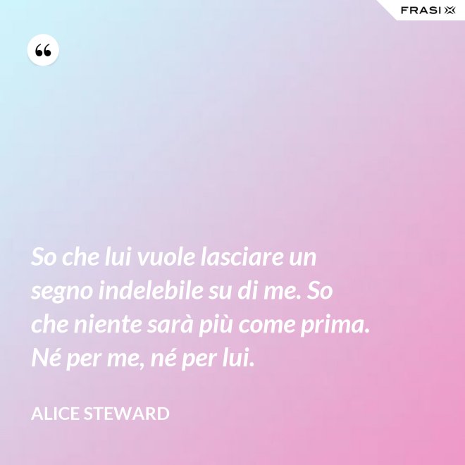 So che lui vuole lasciare un segno indelebile su di me. So che niente sarà più come prima. Né per me, né per lui. - Alice Steward