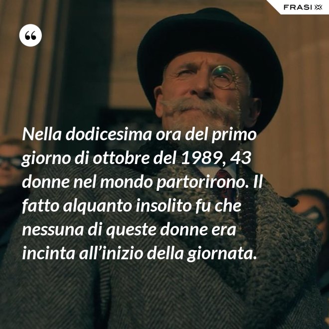 Nella dodicesima ora del primo giorno di ottobre del 1989, 43 donne nel mondo partorirono. Il fatto alquanto insolito fu che nessuna di queste donne era incinta all’inizio della giornata. - Anonimo