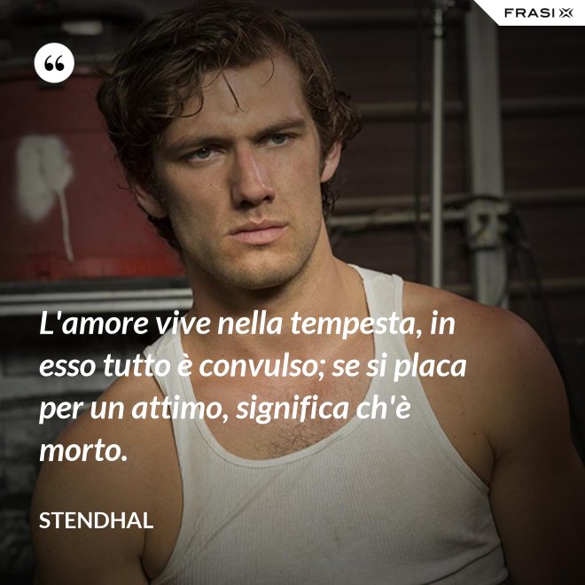 L'amore vive nella tempesta, in esso tutto è convulso; se si placa per un attimo, significa ch'è morto. - Stendhal