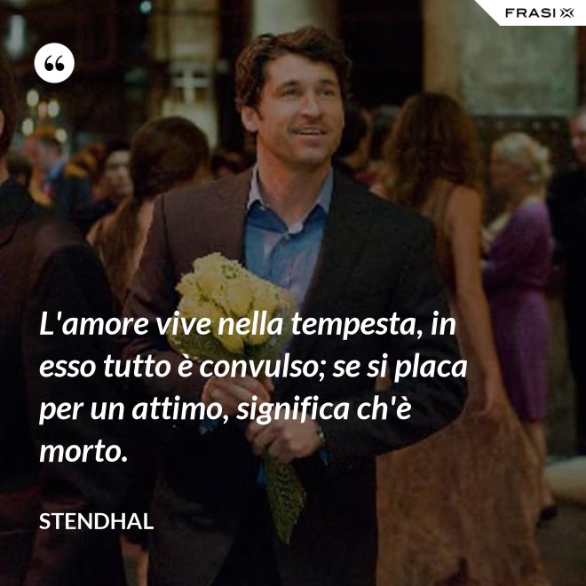 L'amore vive nella tempesta, in esso tutto è convulso; se si placa per un attimo, significa ch'è morto. - Stendhal