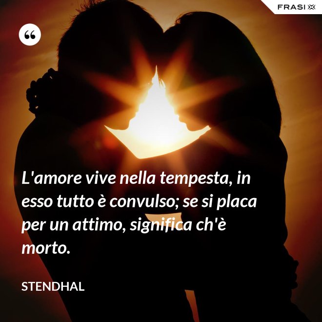L'amore vive nella tempesta, in esso tutto è convulso; se si placa per un attimo, significa ch'è morto. - Stendhal