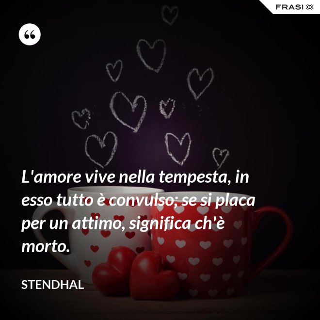 L'amore vive nella tempesta, in esso tutto è convulso; se si placa per un attimo, significa ch'è morto. - Stendhal