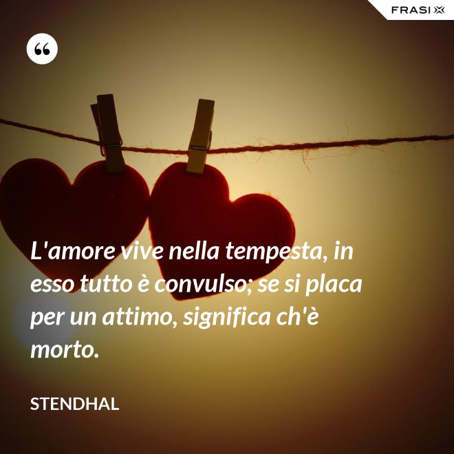 L'amore vive nella tempesta, in esso tutto è convulso; se si placa per un attimo, significa ch'è morto. - Stendhal