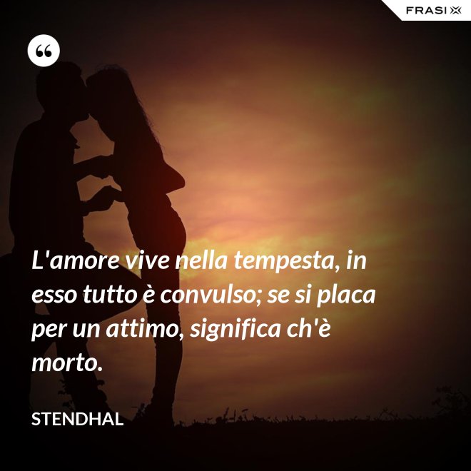 L'amore vive nella tempesta, in esso tutto è convulso; se si placa per un attimo, significa ch'è morto. - Stendhal
