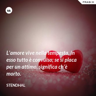 L'amore vive nella tempesta, in esso tutto è convulso; se si placa per un attimo, significa ch'è morto. - Stendhal