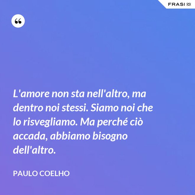L'amore non sta nell'altro, ma dentro noi stessi. Siamo noi che lo risvegliamo. Ma perché ciò accada, abbiamo bisogno dell'altro. - Paulo Coelho