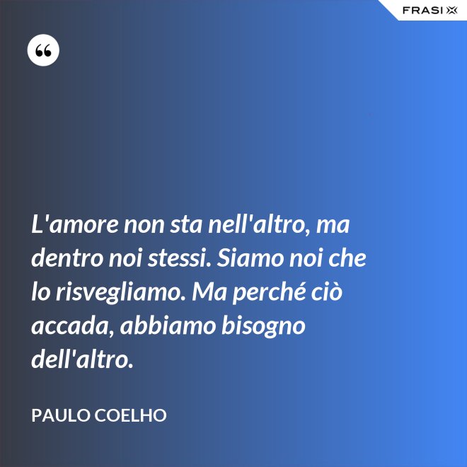 L'amore non sta nell'altro, ma dentro noi stessi. Siamo noi che lo risvegliamo. Ma perché ciò accada, abbiamo bisogno dell'altro. - Paulo Coelho
