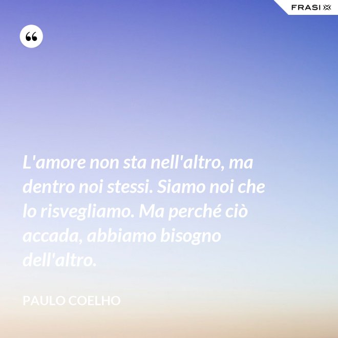 L'amore non sta nell'altro, ma dentro noi stessi. Siamo noi che lo risvegliamo. Ma perché ciò accada, abbiamo bisogno dell'altro. - Paulo Coelho