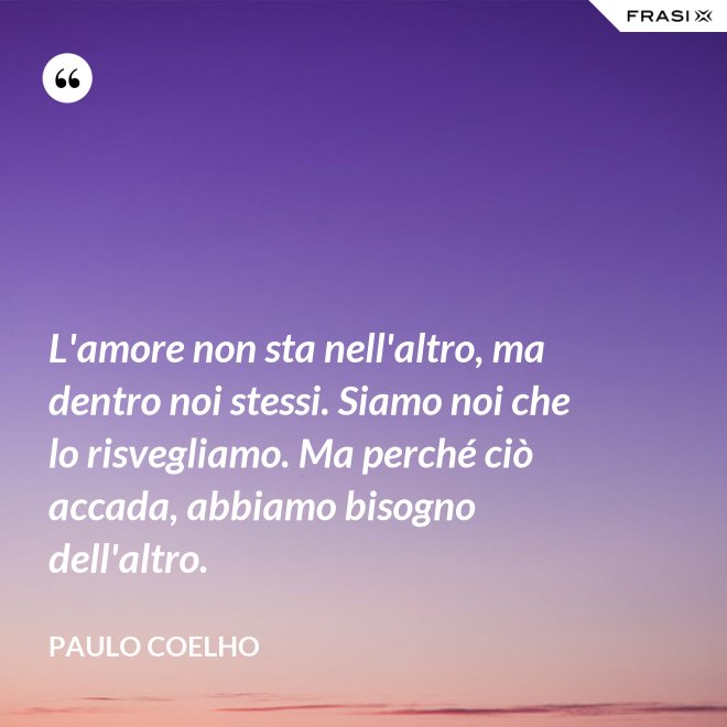 L'amore non sta nell'altro, ma dentro noi stessi. Siamo noi che lo risvegliamo. Ma perché ciò accada, abbiamo bisogno dell'altro. - Paulo Coelho