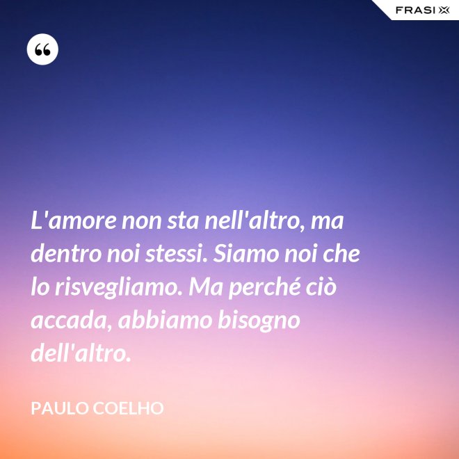 L'amore non sta nell'altro, ma dentro noi stessi. Siamo noi che lo risvegliamo. Ma perché ciò accada, abbiamo bisogno dell'altro. - Paulo Coelho