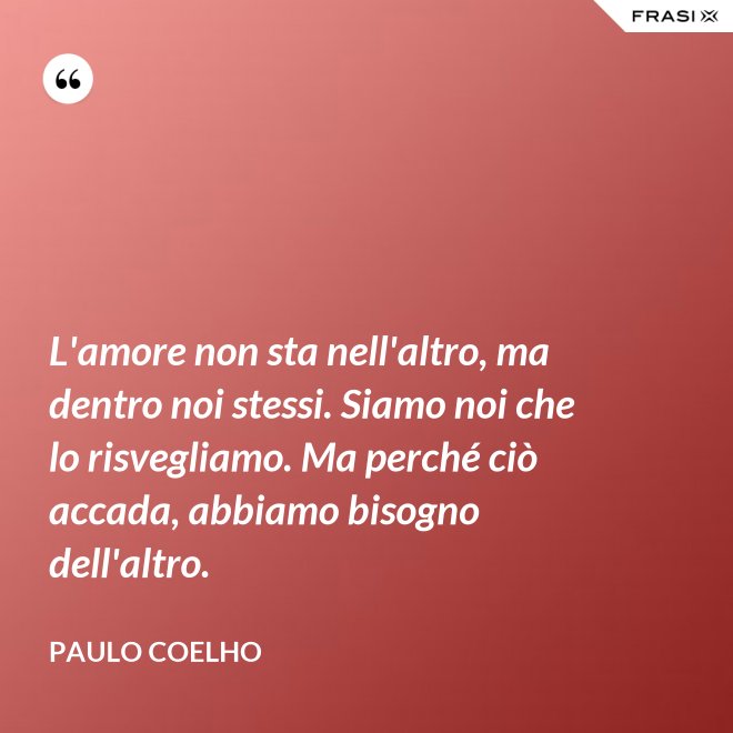 L'amore non sta nell'altro, ma dentro noi stessi. Siamo noi che lo risvegliamo. Ma perché ciò accada, abbiamo bisogno dell'altro. - Paulo Coelho