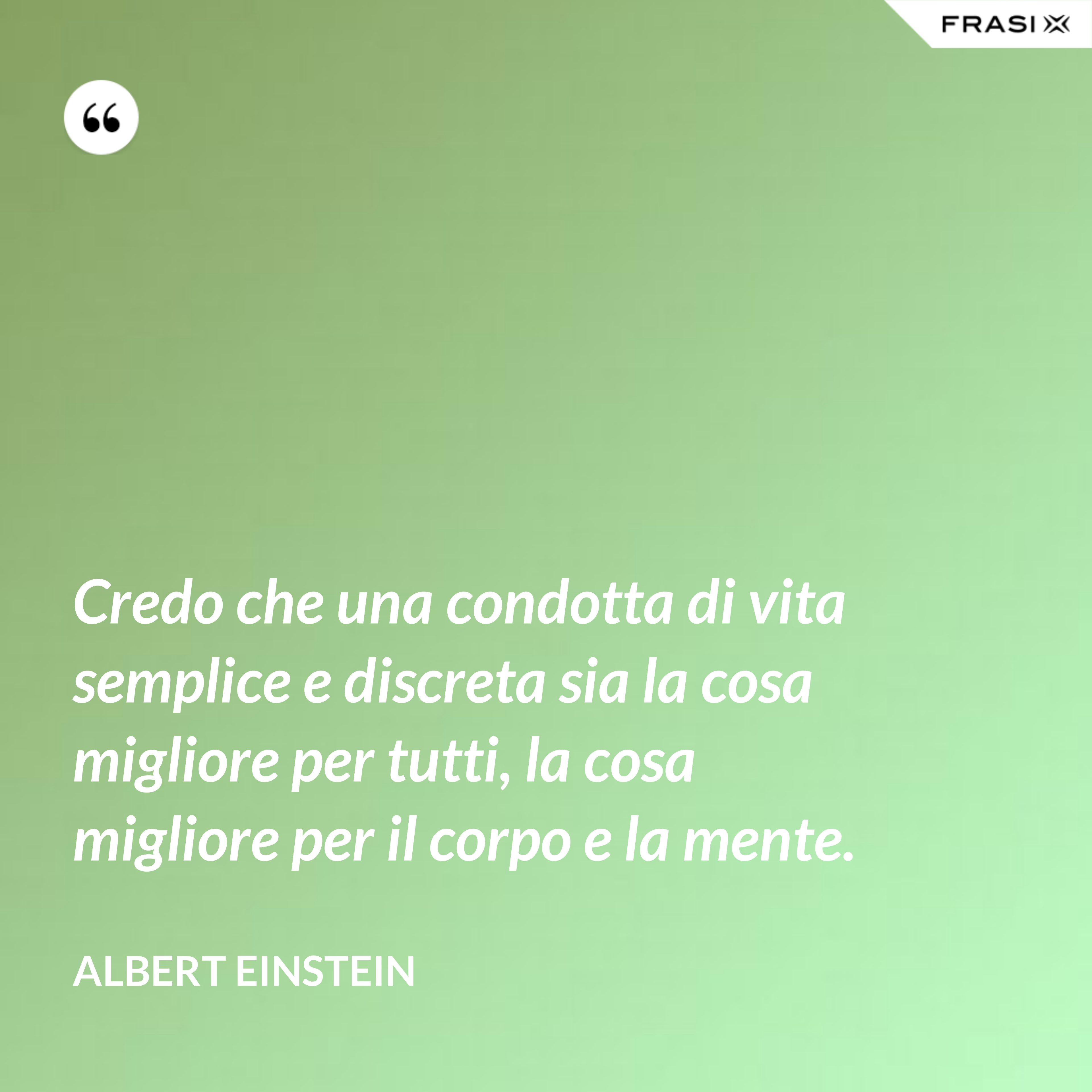 Credo che una condotta di vita semplice e discreta sia la cosa migliore per tutti, la cosa migliore per il corpo e la mente. - Albert Einstein