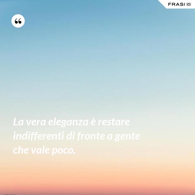 La vera eleganza è restare indifferenti di fronte a gente che vale poco. - Anonimo
