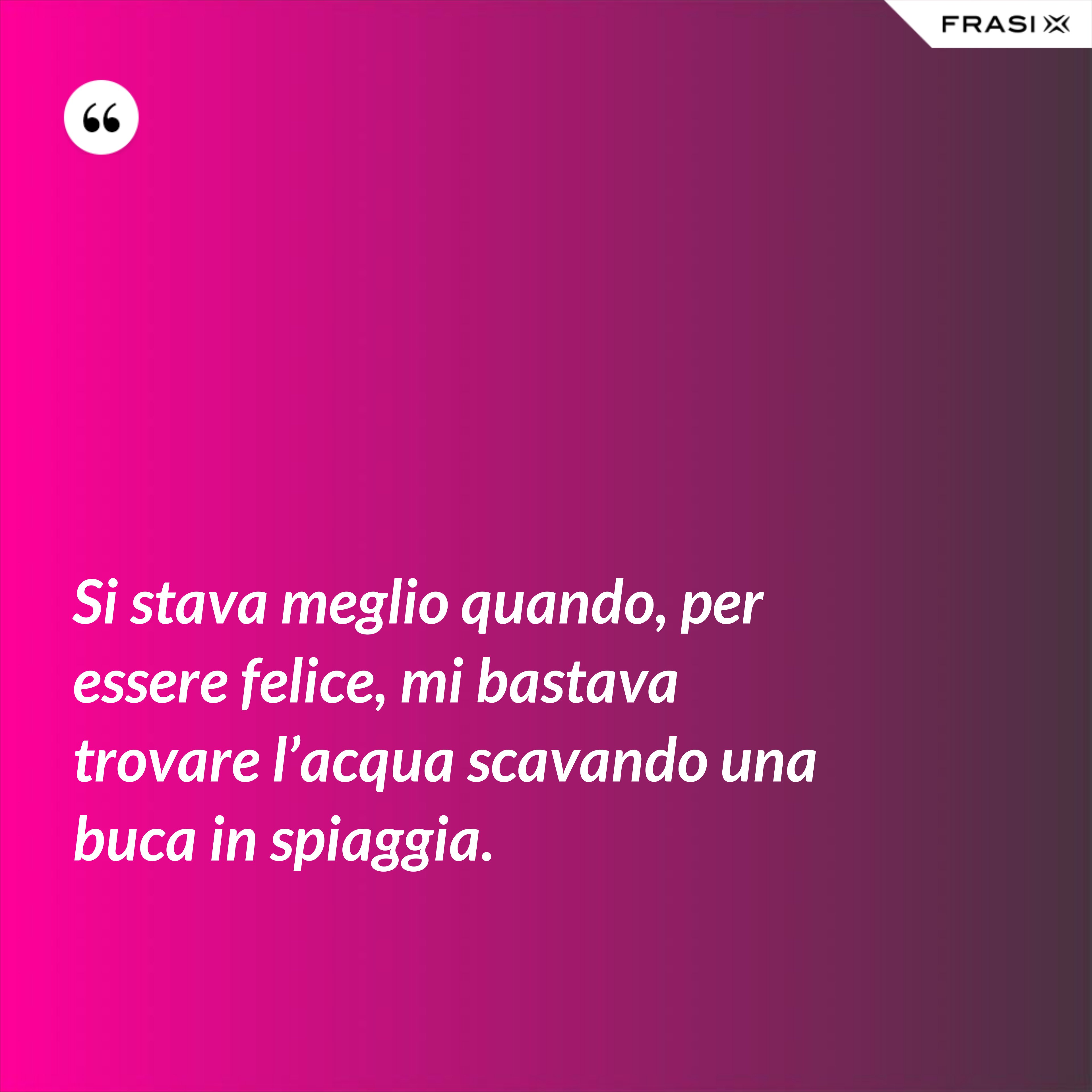 Si stava meglio quando, per essere felice, mi bastava trovare l’acqua scavando una buca in spiaggia. - Anonimo