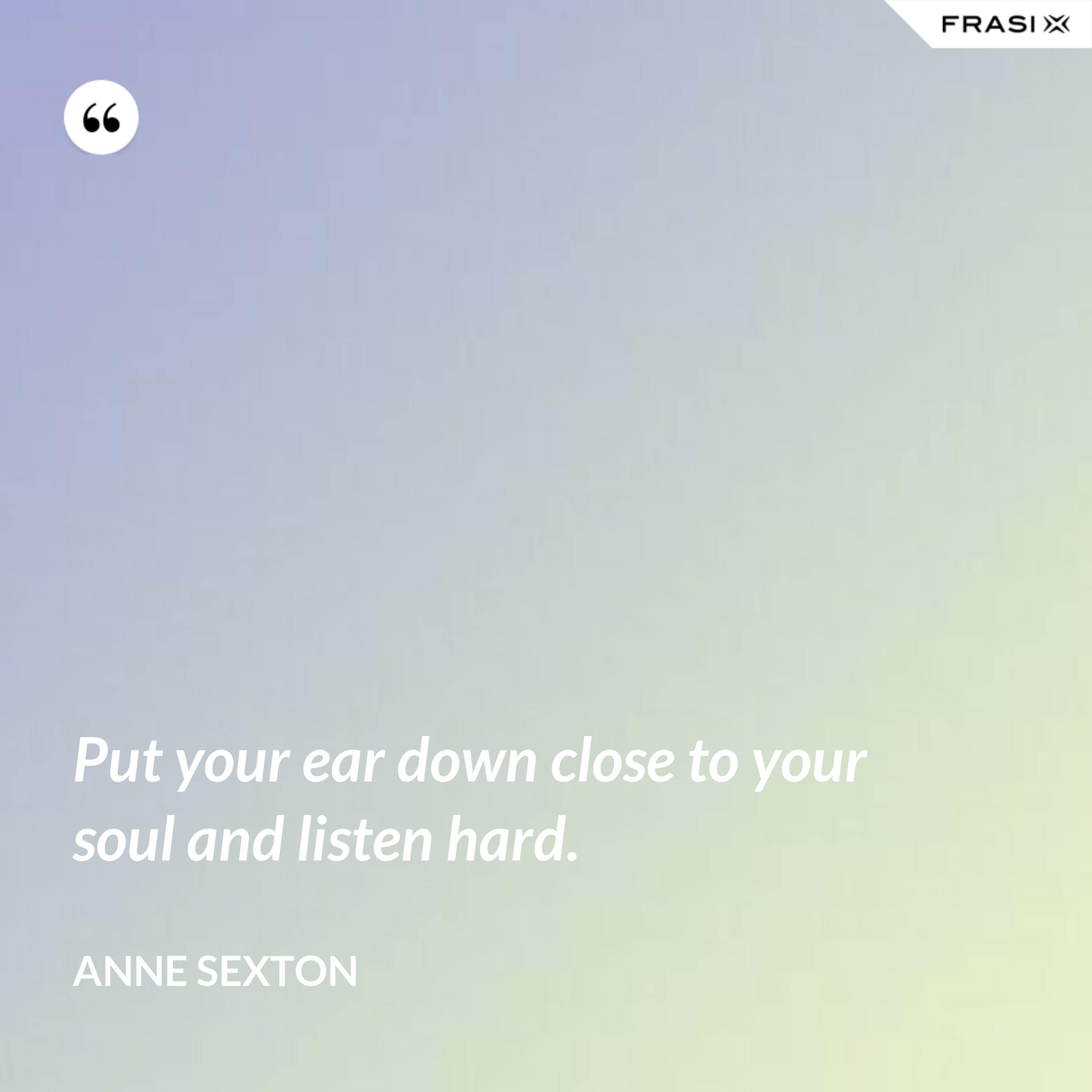 Put your ear down close to your soul and listen hard. - Anne Sexton