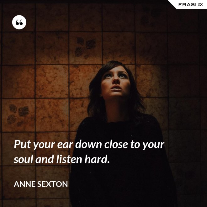 Put your ear down close to your soul and listen hard. - Anne Sexton
