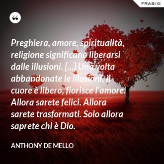 Preghiera, amore, spiritualità, religione significano liberarsi dalle illusioni. [...] Una volta abbandonate le illusioni, il cuore è libero, fiorisce l'amore. Allora sarete felici. Allora sarete trasformati. Solo allora saprete chi è Dio. - Anthony De Mello